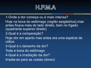 1-Onde a dor começa ou é mais intensa?
Hoje na boca do estômago (região epigástrica),mas
antes ficava mais do lado direito, bem no fígado
(quadrante superior direito)
2-Qual é a comparação?
Hoje dor em aperto mas antes era uma espécie de
cólica
3-Qual é o tamanho da dor?
Toda a boca do estômago
4-Qual é a irradiação da dor?
Irradia-se para as costas (dorso)
H.P.M.A
 
