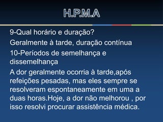 9-Qual horário e duração?
Geralmente à tarde, duração contínua
10-Períodos de semelhança e
dissemelhança
A dor geralmente ocorria à tarde,após
refeições pesadas, mas eles sempre se
resolveram espontaneamente em uma a
duas horas.Hoje, a dor não melhorou , por
isso resolvi procurar assistência médica.
H.P.M.A
 
