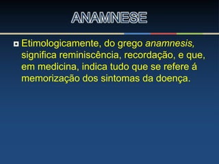  Etimologicamente, do grego anamnesis,
significa reminiscência, recordação, e que,
em medicina, indica tudo que se refere á
memorização dos sintomas da doença.
ANAMNESE
 