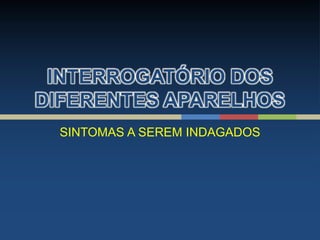 INTERROGATÓRIO DOS
DIFERENTES APARELHOS
SINTOMAS A SEREM INDAGADOS
 