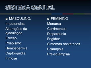  MASCULINO:
Impotencias
Alterações da
ejaculação
Ereção
Priapismo
Hemospermia
Criptorquidia
Fimose
 FEMININO
Menarca
Corrimentos
Dispareunia
Frigidez
Sintomas obstétricos
Eclampsia
Pré-eclampsia
SISTEMA GENITAL
 