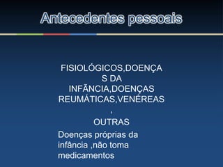 FISIOLÓGICOS,DOENÇA
S DA
INFÃNCIA,DOENÇAS
REUMÁTICAS,VENÉREAS
,
OUTRAS
Doenças próprias da
infância ,não toma
medicamentos
Antecedentes pessoais
 
