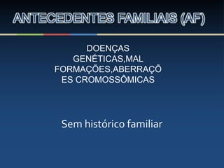 ANTECEDENTES FAMILIAIS (AF)
DOENÇAS
GENÉTICAS,MAL
FORMAÇÕES,ABERRAÇÕ
ES CROMOSSÔMICAS
Sem histórico familiar
 