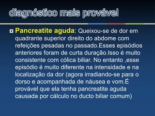  Pancreatite aguda: Queixou-se de dor em
quadrante superior direito do abdome com
refeições pesadas no passado.Esses episódios
anteriores foram de curta duração.Isso é muito
consistente com cólica biliar. No entanto ,esse
episódio é muito diferente na intensidade e na
localização da dor (agora irradiando-se para o
dorso e acompanhada de náusea e vom.É
provável que ela tenha pancreatite aguda
causada por cálculo no ducto biliar comum)
diagnóstico mais provável
 