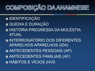 IDENTIFICAÇÃO
 QUEIXA E DURAÇÃO
 HISTÓRIA PREGRESSA DA MOLÉSTIA
ATUAL
 INTERROGATÓRIO DOS DIFERENTES
APARELHOS APARELHOS (IDA)
 ANTECEDENTES PESSOAIS (AP)
 ANTECEDENTES FAMILIAIS (AF)
 HÁBITOS E VÍCIOS (HV0
COMPOSIÇÃO DA ANAMNESE
 