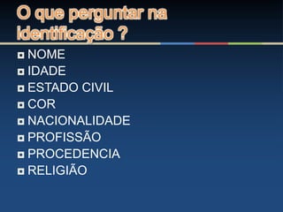 O que perguntar na
identificação ?
 NOME
 IDADE
 ESTADO CIVIL
 COR
 NACIONALIDADE
 PROFISSÃO
 PROCEDENCIA
 RELIGIÃO
 