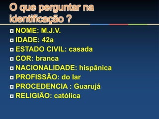  NOME: M.J.V.
 IDADE: 42a
 ESTADO CIVIL: casada
 COR: branca
 NACIONALIDADE: hispânica
 PROFISSÃO: do lar
 PROCEDENCIA : Guarujá
 RELIGIÃO: católica
O que perguntar na
identificação ?
 