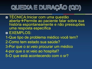  TÉCNICA:Iniciar com uma questão
abertaPermite ao paciente falar sobre sua
história espontaneamente e não pressupões
uma resposta específica
 EXEMPLOS:
1-Que tipo de problema médico você tem?
2-Como tem estado sua saúde?
3-Por que o sr.veio procurar um médico
4-por que o sr.veio ao hospital?
5-O que está acontecendo com o sr?
QUEIXA E DURAÇÃO (QD)
 