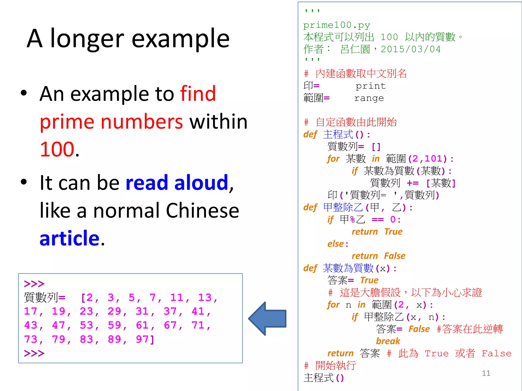 A longer example
• An example to find
prime numbers within
100.
• It can be read aloud,
like a normal Chinese
article.
11
'''
prime100.py
本程式可以列出 100 以內的質數。
作者： 呂仁園，2015/03/04
'''
# 內建函數取中文別名
印= print
範圍= range
# 自定函數由此開始
def 主程式():
質數列= []
for 某數 in 範圍(2,101):
if 某數為質數(某數):
質數列 += [某數]
印('質數列= ',質數列)
def 甲整除乙(甲, 乙):
if 甲%乙 == 0:
return True
else:
return False
def 某數為質數(x):
答案= True
# 這是大膽假設，以下為小心求證
for n in 範圍(2, x):
if 甲整除乙(x, n):
答案= False #答案在此逆轉
break
return 答案 # 此為 True 或者 False
# 開始執行
主程式()
>>>
質數列= [2, 3, 5, 7, 11, 13,
17, 19, 23, 29, 31, 37, 41,
43, 47, 53, 59, 61, 67, 71,
73, 79, 83, 89, 97]
>>>
 