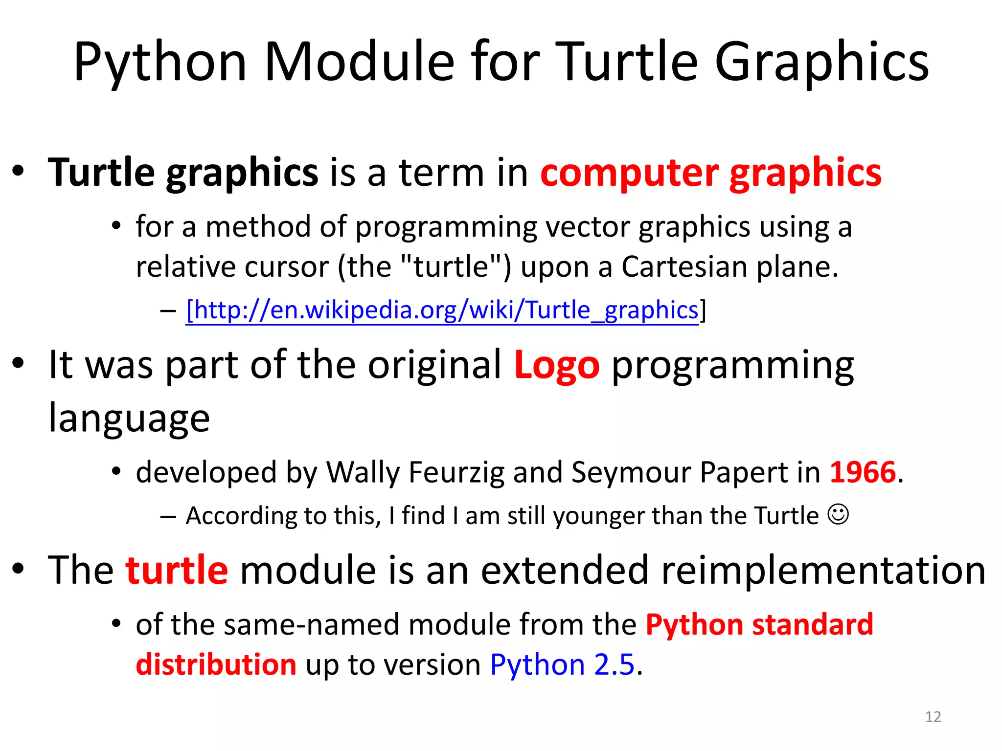 Python Module for Turtle Graphics
• Turtle graphics is a term in computer graphics
• for a method of programming vector graphics using a
relative cursor (the "turtle") upon a Cartesian plane.
– [http://en.wikipedia.org/wiki/Turtle_graphics]
• It was part of the original Logo programming
language
• developed by Wally Feurzig and Seymour Papert in 1966.
– According to this, I find I am still younger than the Turtle 
• The turtle module is an extended reimplementation
• of the same-named module from the Python standard
distribution up to version Python 2.5.
12
 