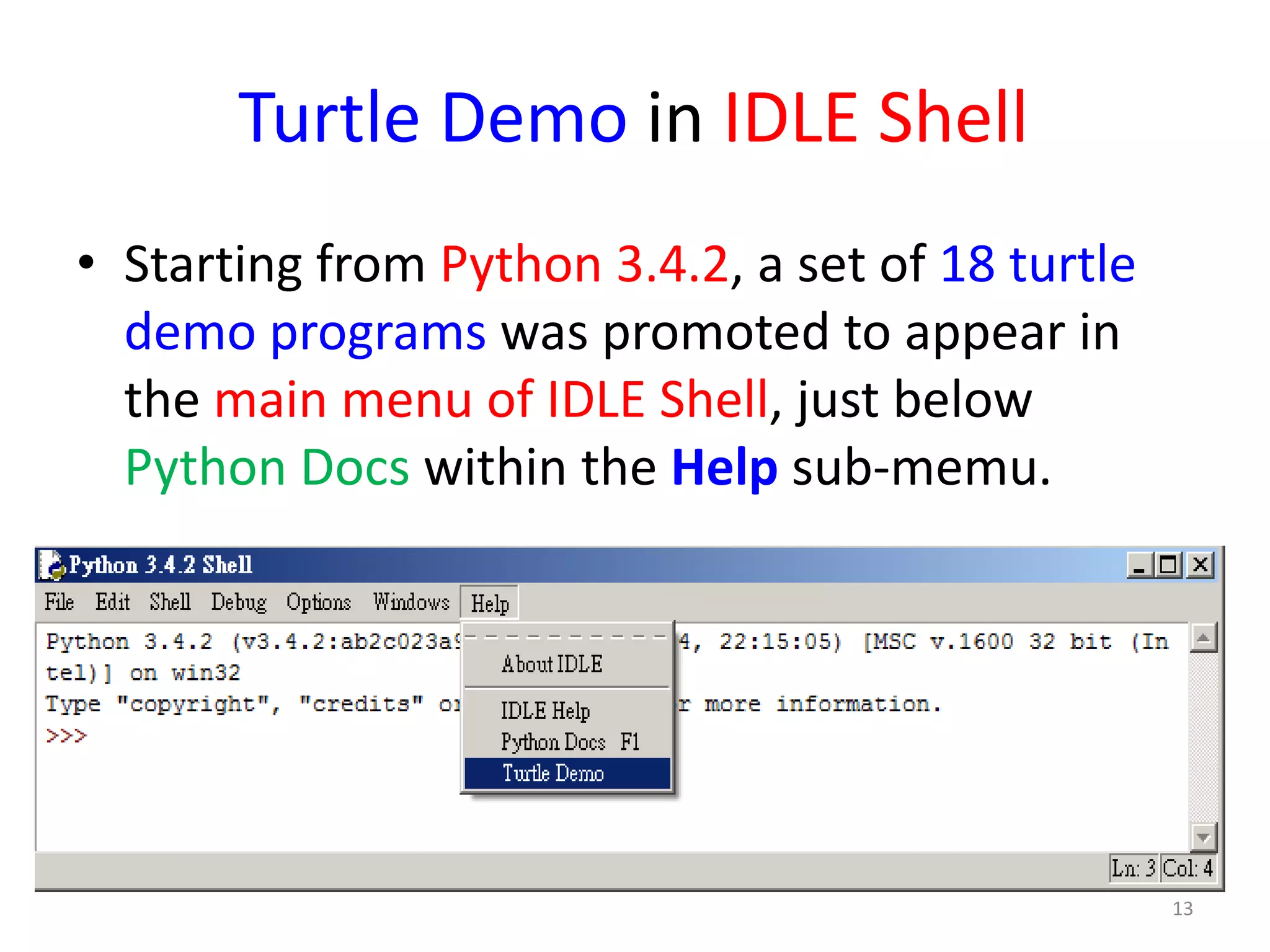 Turtle Demo in IDLE Shell
• Starting from Python 3.4.2, a set of 18 turtle
demo programs was promoted to appear in
the main menu of IDLE Shell, just below
Python Docs within the Help sub-memu.
13
 