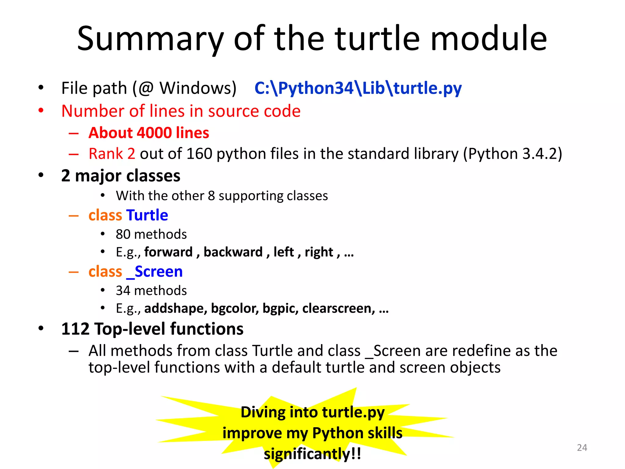 Summary of the turtle module
• File path (@ Windows) C:Python34Libturtle.py
• Number of lines in source code
– About 4000 lines
– Rank 2 out of 160 python files in the standard library (Python 3.4.2)
• 2 major classes
• With the other 8 supporting classes
– class Turtle
• 80 methods
• E.g., forward , backward , left , right , …
– class _Screen
• 34 methods
• E.g., addshape, bgcolor, bgpic, clearscreen, …
• 112 Top-level functions
– All methods from class Turtle and class _Screen are redefine as the
top-level functions with a default turtle and screen objects
24
Diving into turtle.py
improve my Python skills
significantly!!
 
