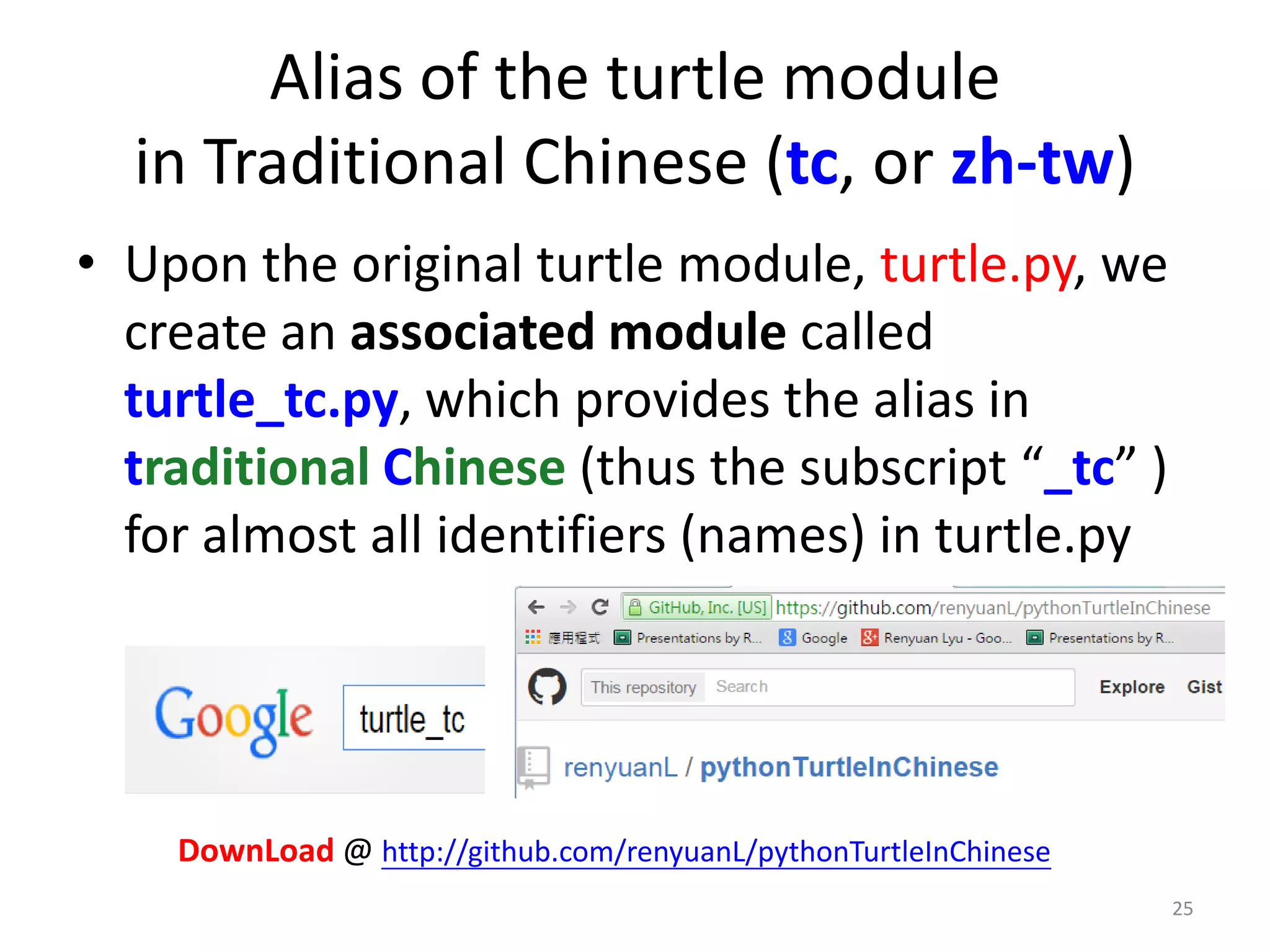 Alias of the turtle module
in Traditional Chinese (tc, or zh-tw)
• Upon the original turtle module, turtle.py, we
create an associated module called
turtle_tc.py, which provides the alias in
traditional Chinese (thus the subscript “_tc” )
for almost all identifiers (names) in turtle.py
25
DownLoad @ http://github.com/renyuanL/pythonTurtleInChinese
 