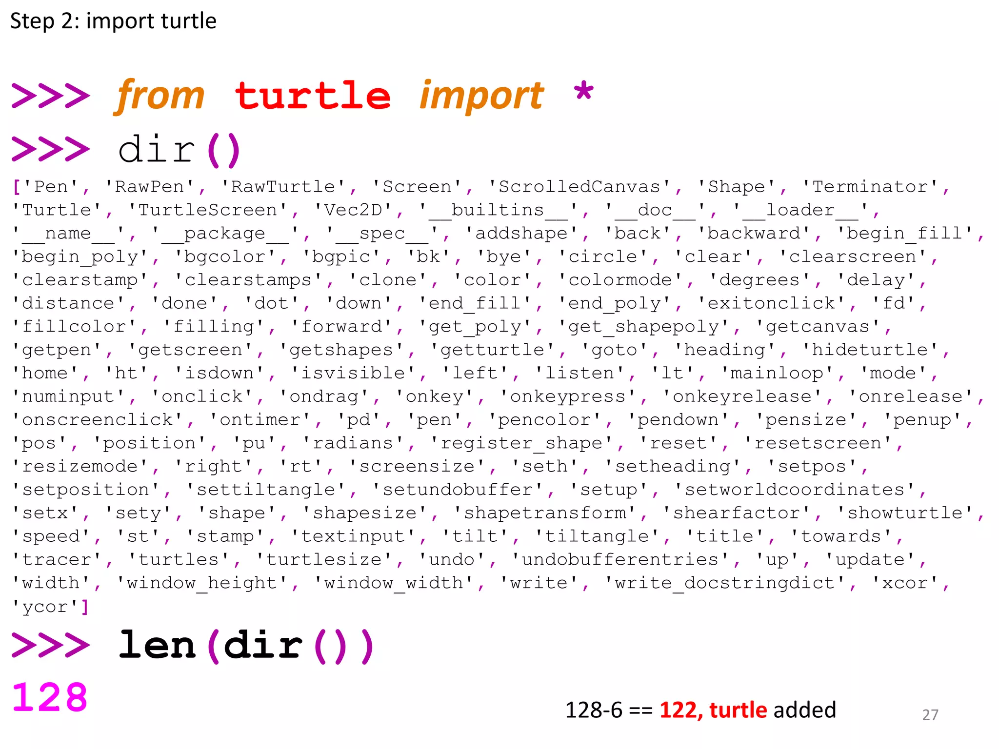 27
>>> from turtle import *
>>> dir()
['Pen', 'RawPen', 'RawTurtle', 'Screen', 'ScrolledCanvas', 'Shape', 'Terminator',
'Turtle', 'TurtleScreen', 'Vec2D', '__builtins__', '__doc__', '__loader__',
'__name__', '__package__', '__spec__', 'addshape', 'back', 'backward', 'begin_fill',
'begin_poly', 'bgcolor', 'bgpic', 'bk', 'bye', 'circle', 'clear', 'clearscreen',
'clearstamp', 'clearstamps', 'clone', 'color', 'colormode', 'degrees', 'delay',
'distance', 'done', 'dot', 'down', 'end_fill', 'end_poly', 'exitonclick', 'fd',
'fillcolor', 'filling', 'forward', 'get_poly', 'get_shapepoly', 'getcanvas',
'getpen', 'getscreen', 'getshapes', 'getturtle', 'goto', 'heading', 'hideturtle',
'home', 'ht', 'isdown', 'isvisible', 'left', 'listen', 'lt', 'mainloop', 'mode',
'numinput', 'onclick', 'ondrag', 'onkey', 'onkeypress', 'onkeyrelease', 'onrelease',
'onscreenclick', 'ontimer', 'pd', 'pen', 'pencolor', 'pendown', 'pensize', 'penup',
'pos', 'position', 'pu', 'radians', 'register_shape', 'reset', 'resetscreen',
'resizemode', 'right', 'rt', 'screensize', 'seth', 'setheading', 'setpos',
'setposition', 'settiltangle', 'setundobuffer', 'setup', 'setworldcoordinates',
'setx', 'sety', 'shape', 'shapesize', 'shapetransform', 'shearfactor', 'showturtle',
'speed', 'st', 'stamp', 'textinput', 'tilt', 'tiltangle', 'title', 'towards',
'tracer', 'turtles', 'turtlesize', 'undo', 'undobufferentries', 'up', 'update',
'width', 'window_height', 'window_width', 'write', 'write_docstringdict', 'xcor',
'ycor']
>>> len(dir())
128
Step 2: import turtle
128-6 == 122, turtle added
 