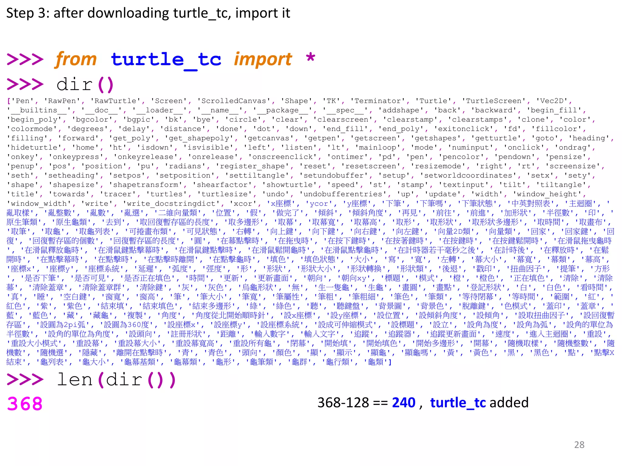 28
>>> from turtle_tc import *
>>> dir()
['Pen', 'RawPen', 'RawTurtle', 'Screen', 'ScrolledCanvas', 'Shape', 'TK', 'Terminator', 'Turtle', 'TurtleScreen', 'Vec2D',
'__builtins__', '__doc__', '__loader__', '__name__', '__package__', '__spec__', 'addshape', 'back', 'backward', 'begin_fill',
'begin_poly', 'bgcolor', 'bgpic', 'bk', 'bye', 'circle', 'clear', 'clearscreen', 'clearstamp', 'clearstamps', 'clone', 'color',
'colormode', 'degrees', 'delay', 'distance', 'done', 'dot', 'down', 'end_fill', 'end_poly', 'exitonclick', 'fd', 'fillcolor',
'filling', 'forward', 'get_poly', 'get_shapepoly', 'getcanvas', 'getpen', 'getscreen', 'getshapes', 'getturtle', 'goto', 'heading',
'hideturtle', 'home', 'ht', 'isdown', 'isvisible', 'left', 'listen', 'lt', 'mainloop', 'mode', 'numinput', 'onclick', 'ondrag',
'onkey', 'onkeypress', 'onkeyrelease', 'onrelease', 'onscreenclick', 'ontimer', 'pd', 'pen', 'pencolor', 'pendown', 'pensize',
'penup', 'pos', 'position', 'pu', 'radians', 'register_shape', 'reset', 'resetscreen', 'resizemode', 'right', 'rt', 'screensize',
'seth', 'setheading', 'setpos', 'setposition', 'settiltangle', 'setundobuffer', 'setup', 'setworldcoordinates', 'setx', 'sety',
'shape', 'shapesize', 'shapetransform', 'shearfactor', 'showturtle', 'speed', 'st', 'stamp', 'textinput', 'tilt', 'tiltangle',
'title', 'towards', 'tracer', 'turtles', 'turtlesize', 'undo', 'undobufferentries', 'up', 'update', 'width', 'window_height',
'window_width', 'write', 'write_docstringdict', 'xcor', 'x座標', 'ycor', 'y座標', '下筆', '下筆嗎', '下筆狀態', '中英對照表', '主迴圈', '
亂取樣', '亂整數', '亂數', '亂選', '二維向量類', '位置', '假', '做完了', '傾斜', '傾斜角度', '再見', '前往', '前進', '加形狀', '半徑數', '印', '
原生筆類', '原生龜類', '去到', '取回復暫存區的長度', '取多邊形', '取幕', '取幕寬', '取幕高', '取形', '取形狀', '取形狀多邊形', '取時間', '取畫布',
'取筆', '取龜', '取龜列表', '可捲畫布類', '可見狀態', '右轉', '向上鍵', '向下鍵', '向右鍵', '向左鍵', '向量2D類', '向量類', '回家', '回家鍵', '回
復', '回復暫存區的個數', '回復暫存區的長度', '圓', '在幕點擊時', '在拖曳時', '在按下鍵時', '在按著鍵時', '在按鍵時', '在按鍵鬆開時', '在滑鼠拖曳龜時
', '在滑鼠釋放龜時', '在滑鼠鍵點擊幕時', '在滑鼠鍵點擊時', '在滑鼠鬆開龜時', '在滑鼠點擊龜時', '在計時器若干毫秒之後', '在計時後', '在釋放時', '在鬆
開時', '在點擊幕時', '在點擊時', '在點擊時離開', '在點擊龜時', '填色', '填色狀態', '大小', '寫', '寬', '左轉', '幕大小', '幕寬', '幕類', '幕高',
'座標x', '座標y', '座標系統', '延遲', '弧度', '弳度', '形', '形狀', '形狀大小', '形狀轉換', '形狀類', '後退', '戳印', '扭曲因子', '提筆', '方形
', '是否下筆', '是否可見', '是否正在填色', '時間', '更新', '更新畫面', '朝向', '朝向xy', '標題', '模式', '橙', '橙色', '正在填色', '清除', '清除
幕', '清除蓋章', '清除蓋章群', '清除鍵', '灰', '灰色', '烏龜形狀', '無', '生一隻龜', '生龜', '畫圓', '畫點', '登記形狀', '白', '白色', '看時間',
'真', '睡', '空白鍵', '窗寬', '窗高', '筆', '筆大小', '筆寬', '筆屬性', '筆粗', '筆粗細', '筆色', '筆類', '等待閉幕', '等時間', '範圍', '紅', '
紅色', '紫', '紫色', '結束填', '結束填色', '結束多邊形', '綠', '綠色', '聽', '聽鍵盤', '背景圖', '背景色', '脫離鍵', '色模式', '蓋印', '蓋章', '
藍', '藍色', '藏', '藏龜', '複製', '角度', '角度從北開始順時針', '設x座標', '設y座標', '設位置', '設傾斜角度', '設傾角', '設取扭曲因子', '設回復暫
存區', '設圓為2pi弧', '設圓為360度', '設座標x', '設座標y', '設座標系統', '設成可伸縮模式', '設標題', '設立', '設角為度', '設角為弧', '設角的單位為
半徑數', '設角的單位為角度', '設頭向', '註冊形狀', '距離', '輸入數字', '輸入文字', '追蹤', '追蹤器', '追蹤更新畫面', '速度', '進入主迴圈', '重設',
'重設大小模式', '重設幕', '重設幕大小', '重設幕寬高', '重設所有龜', '閉幕', '開始填', '開始填色', '開始多邊形', '開幕', '隨機取樣', '隨機整數', '隨
機數', '隨機選', '隱藏', '離開在點擊時', '青', '青色', '頭向', '顏色', '顯', '顯示', '顯龜', '顯龜嗎', '黃', '黃色', '黑', '黑色', '點', '點擊X
結束', '龜列表', '龜大小', '龜幕基類', '龜幕類', '龜形', '龜筆類', '龜群', '龜行類', '龜類']
>>> len(dir())
368
Step 3: after downloading turtle_tc, import it
368-128 == 240 , turtle_tc added
 