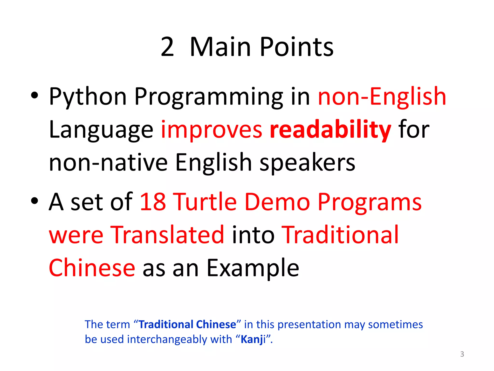 2 Main Points
• Python Programming in non-English
Language improves readability for
non-native English speakers
• A set of 18 Turtle Demo Programs
were Translated into Traditional
Chinese as an Example
3
The term “Traditional Chinese” in this presentation may sometimes
be used interchangeably with “Kanji”.
 