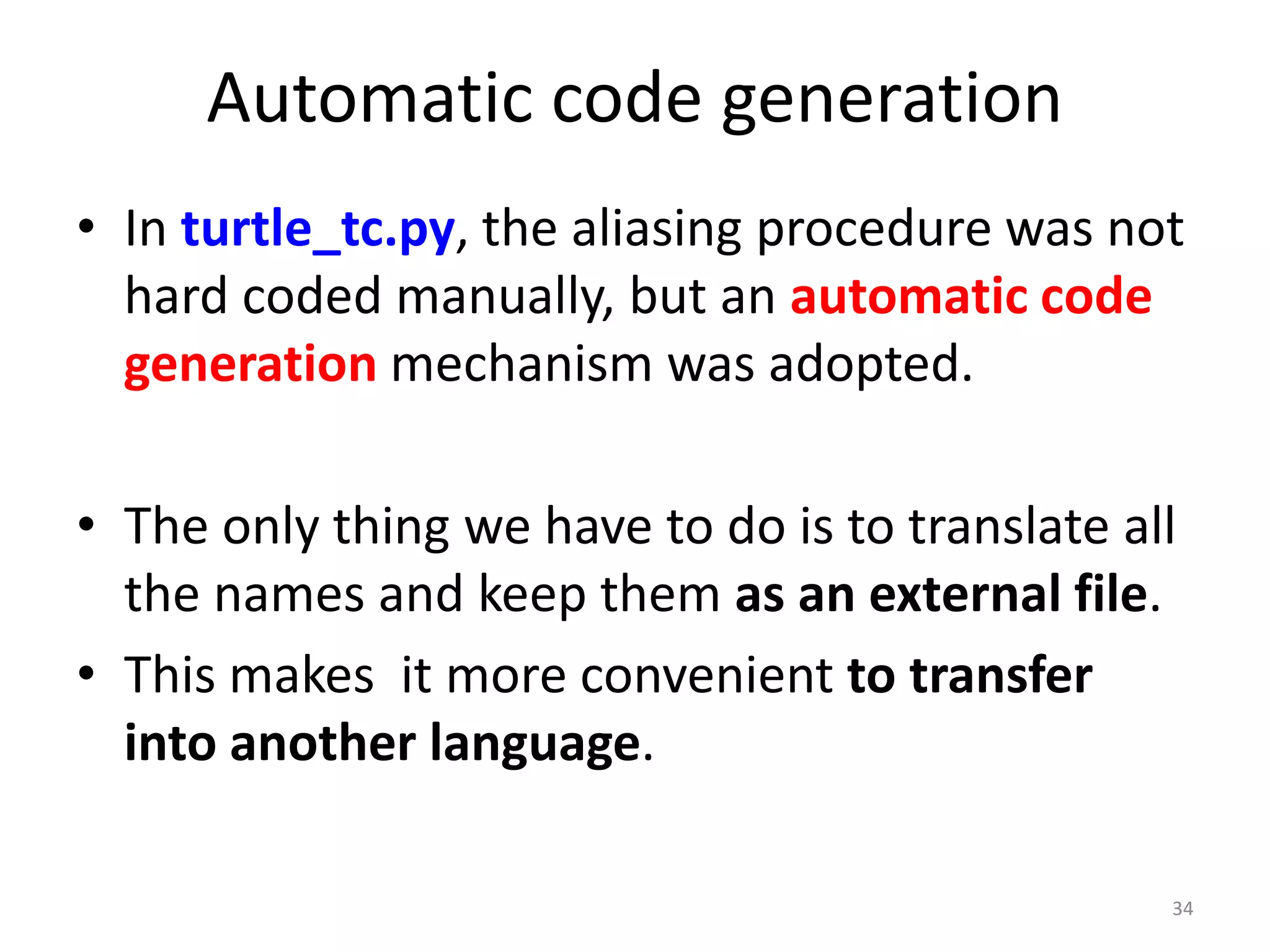 34
Automatic code generation
• In turtle_tc.py, the aliasing procedure was not
hard coded manually, but an automatic code
generation mechanism was adopted.
• The only thing we have to do is to translate all
the names and keep them as an external file.
• This makes it more convenient to transfer
into another language.
 