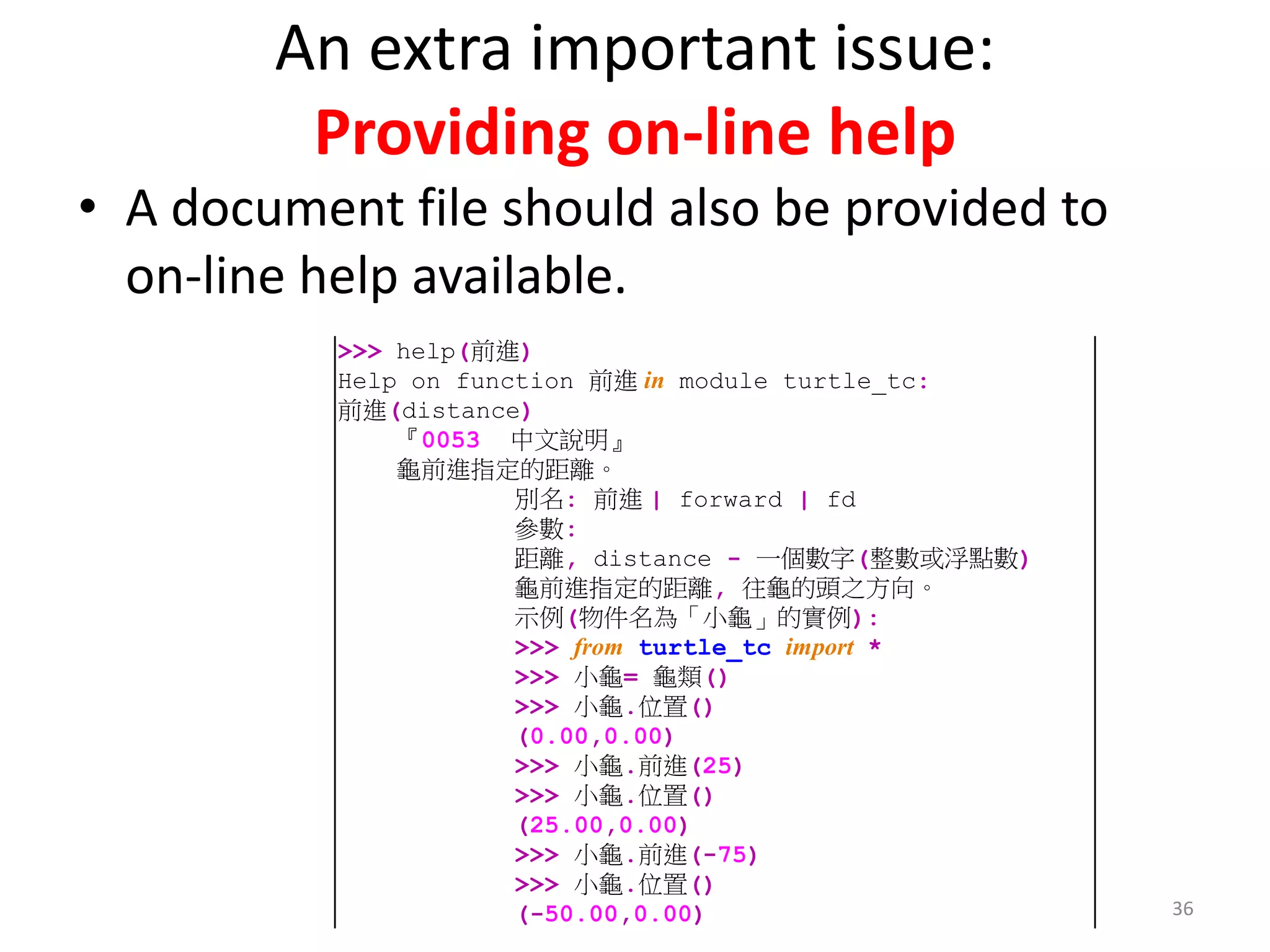 An extra important issue:
Providing on-line help
• A document file should also be provided to
on-line help available.
36
>>> help(前進)
Help on function 前進 in module turtle_tc:
前進(distance)
『0053 中文說明』
龜前進指定的距離。
別名: 前進 | forward | fd
參數:
距離, distance - 一個數字(整數或浮點數)
龜前進指定的距離, 往龜的頭之方向。
示例(物件名為「小龜」的實例):
>>> from turtle_tc import *
>>> 小龜= 龜類()
>>> 小龜.位置()
(0.00,0.00)
>>> 小龜.前進(25)
>>> 小龜.位置()
(25.00,0.00)
>>> 小龜.前進(-75)
>>> 小龜.位置()
(-50.00,0.00)
 