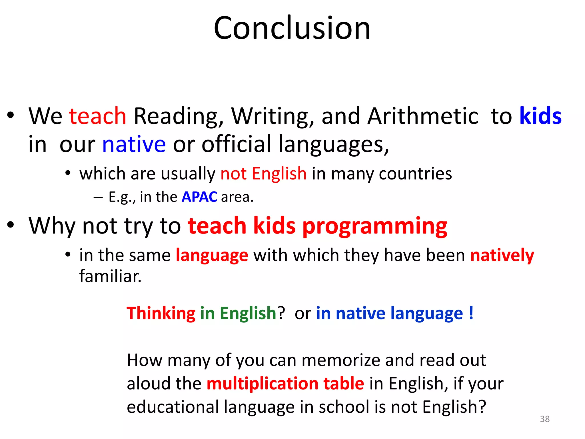 Conclusion
• We teach Reading, Writing, and Arithmetic to kids
in our native or official languages,
• which are usually not English in many countries
– E.g., in the APAC area.
• Why not try to teach kids programming
• in the same language with which they have been natively
familiar.
38
Thinking in English? or in native language !
How many of you can memorize and read out
aloud the multiplication table in English, if your
educational language in school is not English?
 