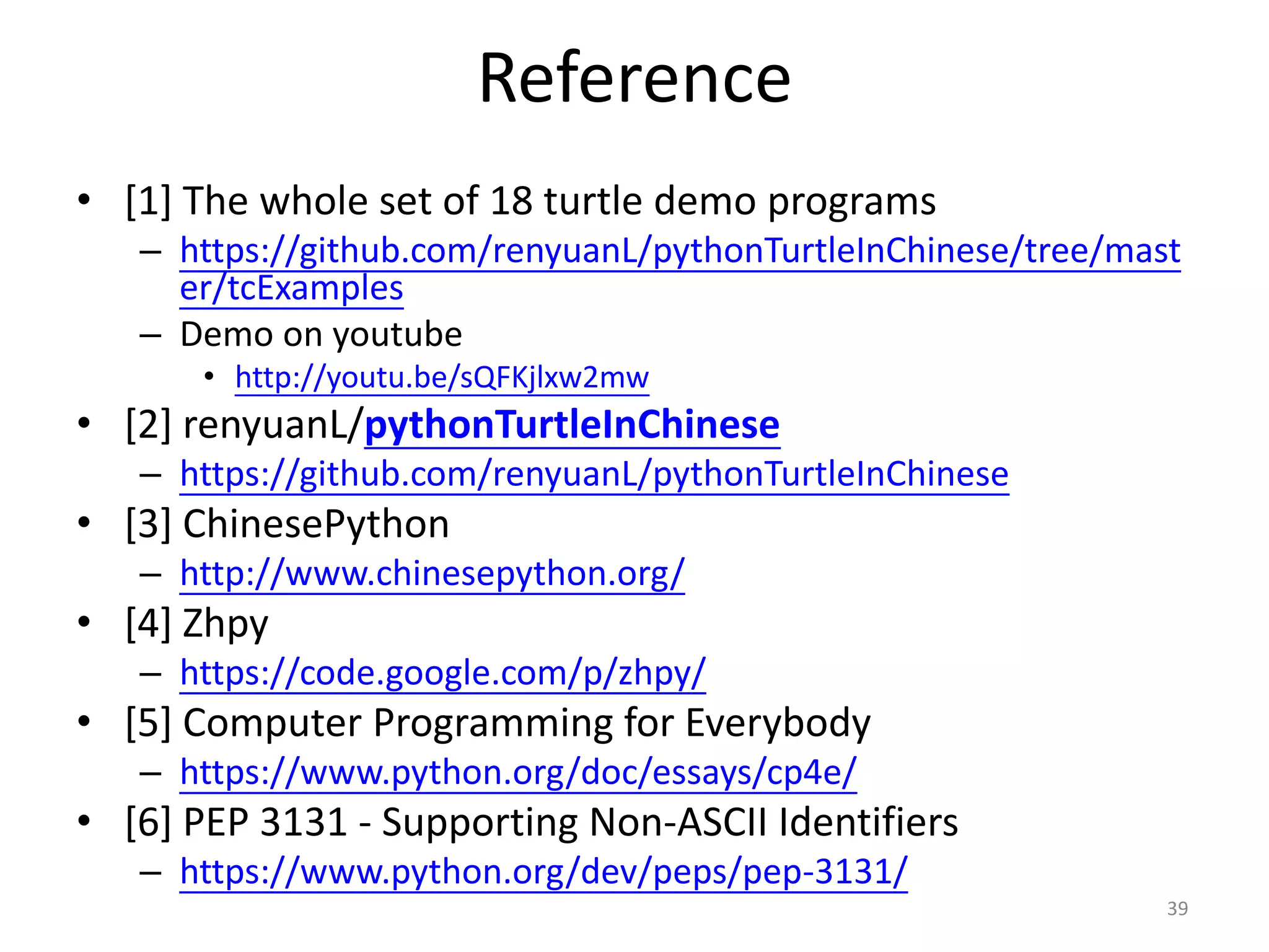 Reference
• [1] The whole set of 18 turtle demo programs
– https://github.com/renyuanL/pythonTurtleInChinese/tree/mast
er/tcExamples
– Demo on youtube
• http://youtu.be/sQFKjlxw2mw
• [2] renyuanL/pythonTurtleInChinese
– https://github.com/renyuanL/pythonTurtleInChinese
• [3] ChinesePython
– http://www.chinesepython.org/
• [4] Zhpy
– https://code.google.com/p/zhpy/
• [5] Computer Programming for Everybody
– https://www.python.org/doc/essays/cp4e/
• [6] PEP 3131 - Supporting Non-ASCII Identifiers
– https://www.python.org/dev/peps/pep-3131/
39
 
