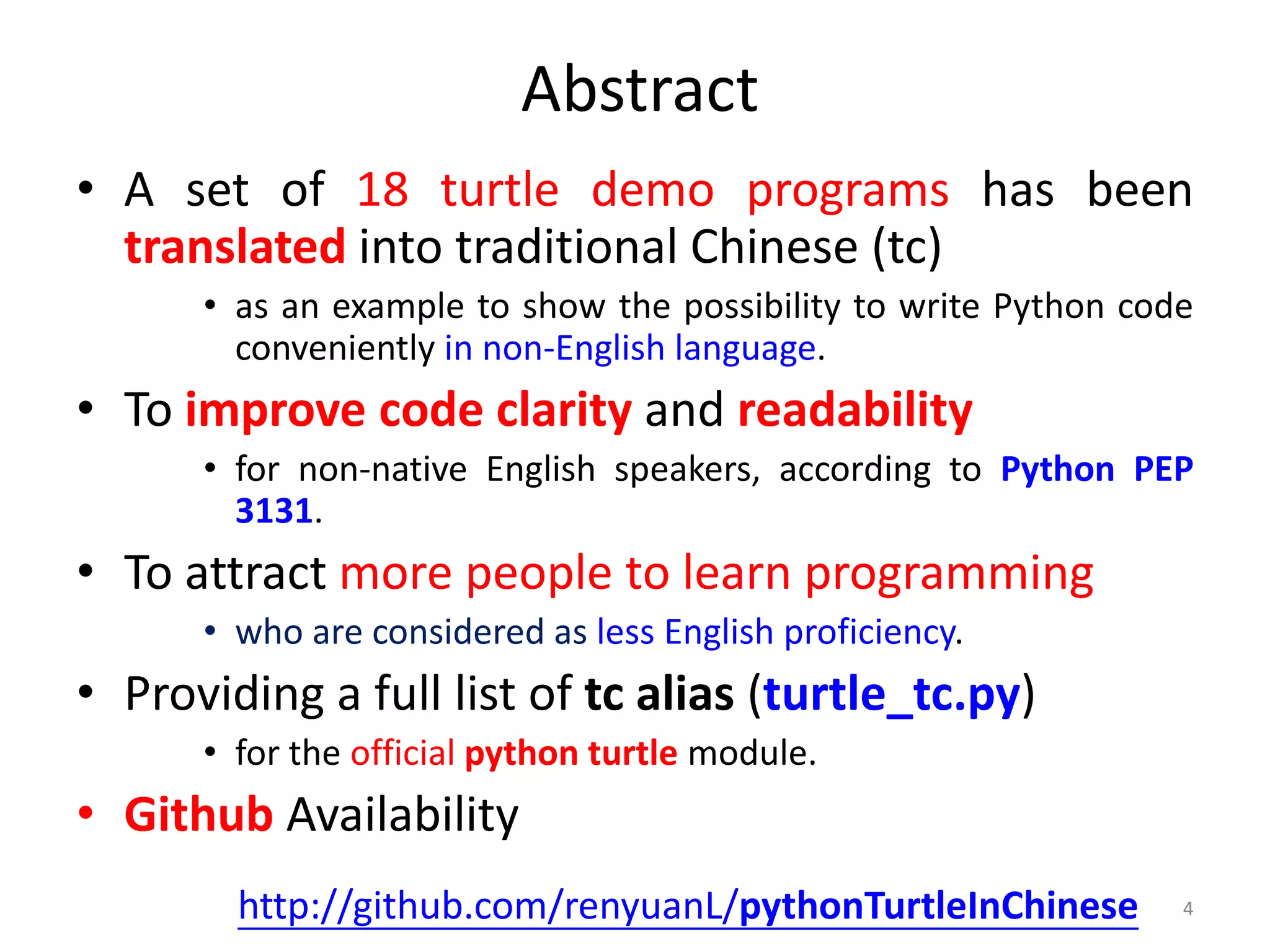 Abstract
• A set of 18 turtle demo programs has been
translated into traditional Chinese (tc)
• as an example to show the possibility to write Python code
conveniently in non-English language.
• To improve code clarity and readability
• for non-native English speakers, according to Python PEP
3131.
• To attract more people to learn programming
• who are considered as less English proficiency.
• Providing a full list of tc alias (turtle_tc.py)
• for the official python turtle module.
• Github Availability
4http://github.com/renyuanL/pythonTurtleInChinese
 