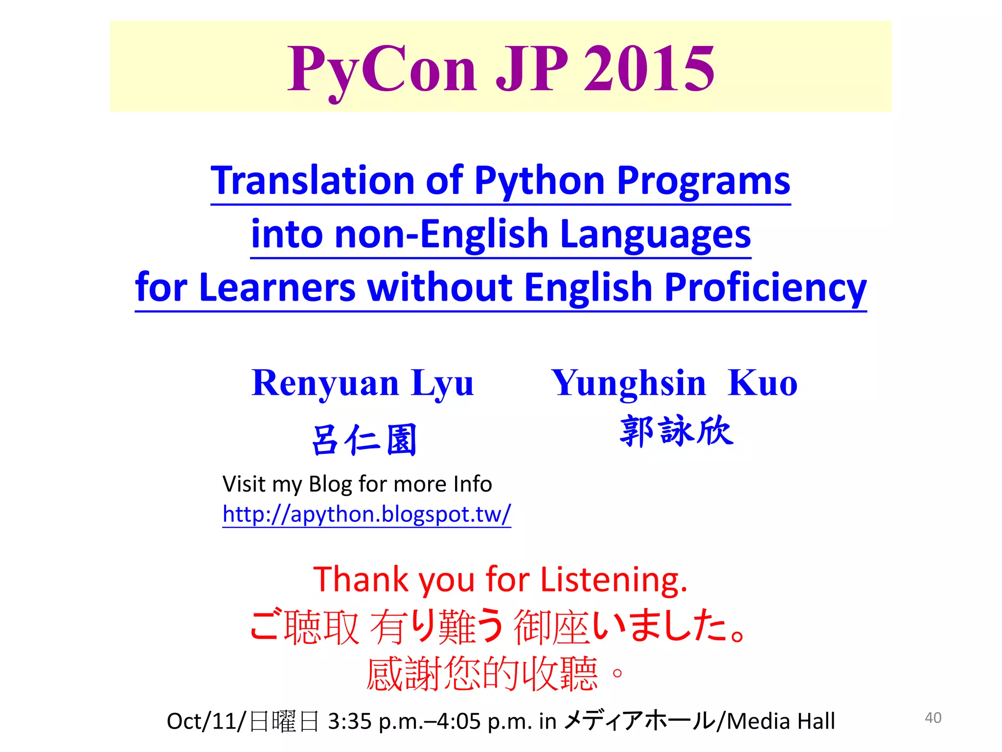 40
PyCon JP 2015
Renyuan Lyu
呂仁園
Thank you for Listening.
ご聴取 有り難う 御座いました。
感謝您的收聽。
Yunghsin Kuo
郭詠欣
Translation of Python Programs
into non-English Languages
for Learners without English Proficiency
Oct/11/日曜日 3:35 p.m.–4:05 p.m. in メディアホール/Media Hall
Visit my Blog for more Info
http://apython.blogspot.tw/
 
