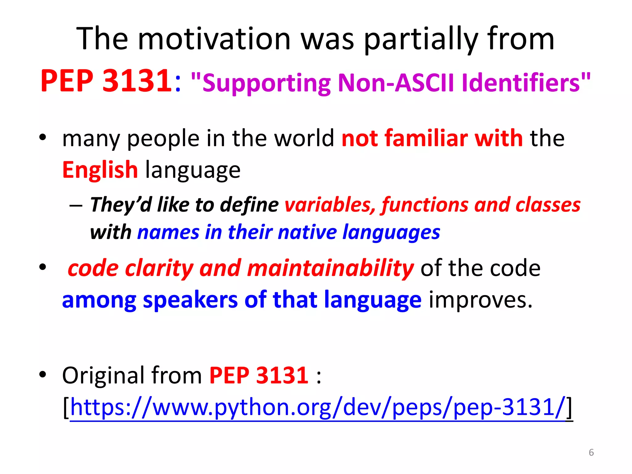 The motivation was partially from
PEP 3131: "Supporting Non-ASCII Identifiers"
• many people in the world not familiar with the
English language
– They’d like to define variables, functions and classes
with names in their native languages
• code clarity and maintainability of the code
among speakers of that language improves.
• Original from PEP 3131 :
[https://www.python.org/dev/peps/pep-3131/]
6
 