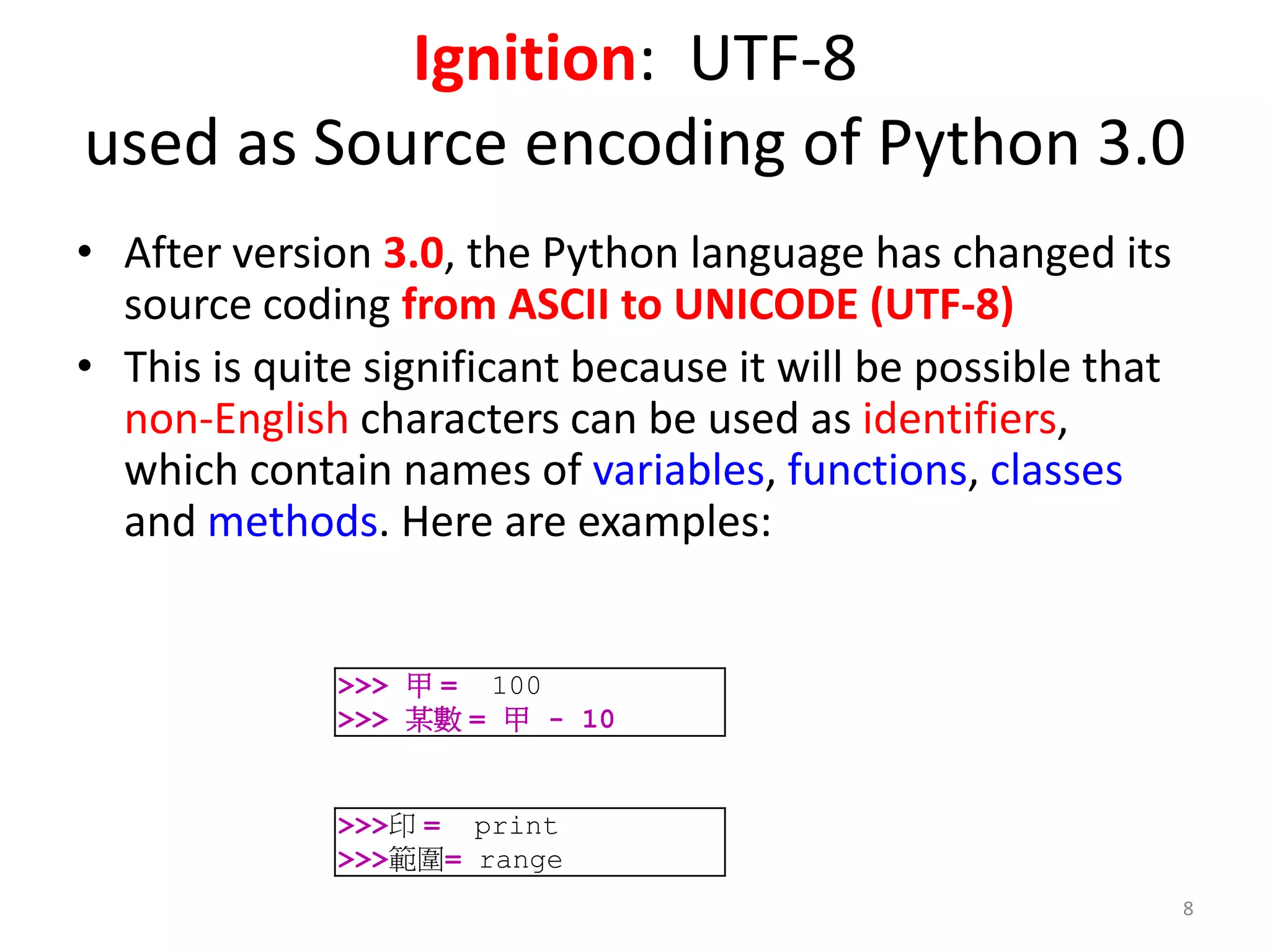Ignition: UTF-8
used as Source encoding of Python 3.0
• After version 3.0, the Python language has changed its
source coding from ASCII to UNICODE (UTF-8)
• This is quite significant because it will be possible that
non-English characters can be used as identifiers,
which contain names of variables, functions, classes
and methods. Here are examples:
>>>印 = print
>>>範圍= range
>>> 甲 = 100
>>> 某數 = 甲 - 10
8
 
