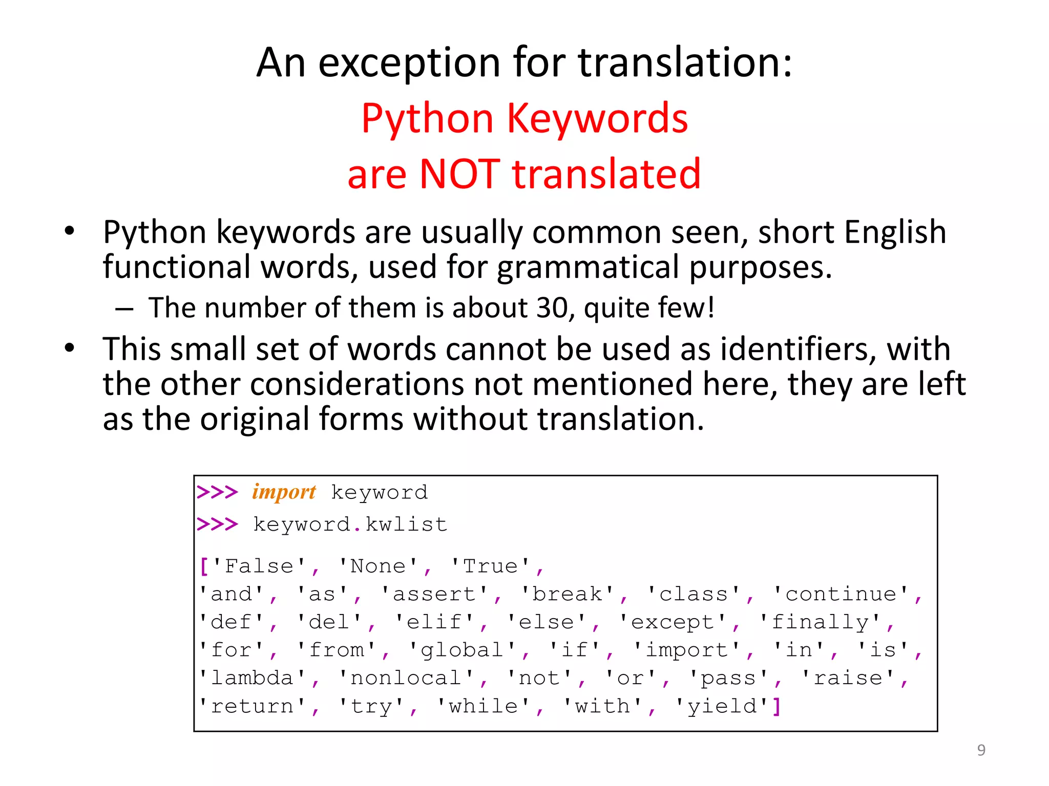 An exception for translation:
Python Keywords
are NOT translated
9
>>> import keyword
>>> keyword.kwlist
['False', 'None', 'True',
'and', 'as', 'assert', 'break', 'class', 'continue',
'def', 'del', 'elif', 'else', 'except', 'finally',
'for', 'from', 'global', 'if', 'import', 'in', 'is',
'lambda', 'nonlocal', 'not', 'or', 'pass', 'raise',
'return', 'try', 'while', 'with', 'yield']
• Python keywords are usually common seen, short English
functional words, used for grammatical purposes.
– The number of them is about 30, quite few!
• This small set of words cannot be used as identifiers, with
the other considerations not mentioned here, they are left
as the original forms without translation.
 