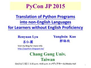 1
PyCon JP 2015
Renyuan Lyu
呂仁園
Yunghsin Kuo
郭詠欣
Translation of Python Programs
into non-English Languages
for Learners without English Proficiency
Oct/11/日曜日 3:35 p.m.–4:05 p.m. in メディアホール/Media Hall
Chang Gung Univ.
Taiwan
Visit my Blog for more Info
http://apython.blogspot.tw/
 