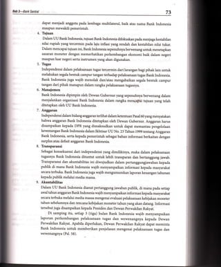 N   ?-Bank Sentral                                                                                    73

                     dapat menjadi anggota pada lembaga multilateral, baik atas nama Bank Indonesia
                     maupun mewakili pemerintah.
                 4. Tujuan
                     Dalam UU Banklndonesia, tujuan Banklndonesia difokuskan pada menjagakestabilan
                     nilai rupiah yang tercermin pada laju inflasi yang rendah dan kestabilan nilai tukar.
                     Dalam mencapai tujuan ini, Bank Indonesia sepenuhnya berwenang untuk menetapkan
                     sasaran moneter dengan memerhatikan perkembangan ekonomi baik dalam negeri
                     maupun luar negeri serta instrumen yang akan digunakan.
                5. Tugas
                     Independensi dalam pelaksanaan tugas tercermin dari larangan bagi pihak lain untuk
                     melakukan segala bentuk campur tangan terhadap pelaksanaan tugas Bank Indonesia.
                   Bank Indonesia juga wajib menolak dan/atau mengabaikan segala bentuk campur
                   tangan dari pihak manapun dalam rangka pelaksanaan tugasnya.
                6. Manajemen
                   Bank Indonesia dipimpin oleh Dewan Gubernur yang sepenuhnya berwenang dalam
                   menjalankan organisasi Bank Indonesia dalam rangka mengapai tujuan yang telah
                   ditetapkan oleh UU Bank Indonesia.
                7. Anggaran
                     Independensi dalam bidang anggaran terlihat dalam ketentuan Pasal 60 yang menyatakan
                     bahwa anggaran Bank Indonesia ditetapkan oleh Dewan Gubernur. Anggaran harus
                   disampaikan kepada DPR yang dimaksudkan untuk dapat memantau pengelolaan
                   kewenangan Bank Indonesia dalam Ikhtisar UU No. Z3Tahun 1999 tentang Anggaran
                   Bank Indonesia, serta kepada pemerintah sebagai bahan informasi berkaitan dengan
                   surplus atau defisit anggaran Bank Indonesia.
                8. Transparansi
                     Sebagai konsekuensi dari independensi yang dimilikinya, maka dalam pelaksanaan
                     tugasnya Bank Indonesia dituntut untuk lebih transparan dan bertanggung jawab.
                     Transparansi dan akuntabilitas ini diwujudkan dalam pertanggungjawaban kepada
                     publik di mana Bank Indonesia wajib menyampaikan informasi kepada masyarakat
                     secara terbuka. Bank Indonesia juga wajib mengumumkan laporan keuangan tahunan
                     kepada publik melalui media massa.
                9. Akuntabilitas
                     Dalam   uu  Bank Indonesia dianut pertanggung jawaban publik, di mana pada setiap
                     awal tahun anggaran Banklndonesiawajib menyampaikan informasikepada masyarakat
                     secara terbuka melalui media massa mengenai evaluasi pelaksanaan kebijakan moneter
                     tahun sebelumnya dan rencana kebijakan moneter tahun yang akan datang. Informasi
                     tersebut juga disampaikan kepada Presiden dan Dewan perwakilan Rakyat.
                         Di samping itu, setiap 3 (tiga) bulan Bank Indonesia wajib menyampaikan
                     laporan perkembangan pelaksanaan tugas dan wewenangnya kepada Dewan
                     Perwakilan Rakyat. Apabila diperlukan, Dewan Perwakilan Rakyat dapat meminta
                     Bank Indonesia untuk memberikan penjelasan mengenai pelaksanaan tugas dan
                     wewenangnya (Psl. 58).
 
