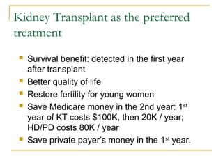 Kidney Transplant as the preferred
treatment
 Survival benefit: detected in the first year
after transplant
 Better quality of life
 Restore fertility for young women
 Save Medicare money in the 2nd year: 1st
year of KT costs $100K, then 20K / year;
HD/PD costs 80K / year
 Save private payer’s money in the 1st
year.
 