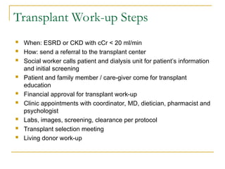 Transplant Work-up Steps
 When: ESRD or CKD with cCr < 20 ml/min
 How: send a referral to the transplant center
 Social worker calls patient and dialysis unit for patient’s information
and initial screening
 Patient and family member / care-giver come for transplant
education
 Financial approval for transplant work-up
 Clinic appointments with coordinator, MD, dietician, pharmacist and
psychologist
 Labs, images, screening, clearance per protocol
 Transplant selection meeting
 Living donor work-up
 