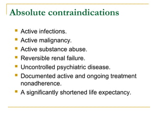 Absolute contraindications
 Active infections.
 Active malignancy.
 Active substance abuse.
 Reversible renal failure.
 Uncontrolled psychiatric disease.
 Documented active and ongoing treatment
nonadherence.
 A significantly shortened life expectancy.
 