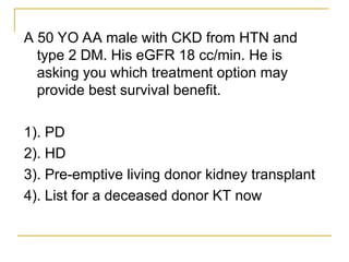 A 50 YO AA male with CKD from HTN and
type 2 DM. His eGFR 18 cc/min. He is
asking you which treatment option may
provide best survival benefit.
1). PD
2). HD
3). Pre-emptive living donor kidney transplant
4). List for a deceased donor KT now
 