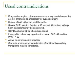 Usual contraindications
 Progressive angina or known severe coronary heart disease that
are not amenable to angioplasty or bypass surgery
 History of AMI within the past 6 months
 Severe CHF, ejection fraction < 30 percent. Combined kidney-
heart transplants may be considered.
 COPD on home O2 or wheelchair-bound
 Irreversible pulmonary hypertension, mean PAP >40 and / or
PASP > 50
 Active or chronic active hepatitis
 Cirrhosis and/or portal hypertension. Combined liver-kidney
transplants may be considered.
 