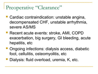 Preoperative “Clearance”
 Cardiac contraindication: unstable angina,
decompensated CHF, unstable arrhythmia,
severe AS/MS
 Recent acute events: stroke, AMI, COPD
exacerbation, big surgery, GI bleeding, acute
hepatitis, etc
 Ongoing infections: dialysis access, diabetic
foot, cellulitis, osteomyolitis, etc
 Dialysis: fluid overload, uremia, K, etc.
 
