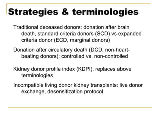 Strategies & terminologies
Traditional deceased donors: donation after brain
death, standard criteria donors (SCD) vs expanded
criteria donor (ECD, marginal donors)
Donation after circulatory death (DCD, non-heart-
beating donors); controlled vs. non-controlled
Kidney donor profile index (KDPI), replaces above
terminologies
Incompatible living donor kidney transplants: live donor
exchange, desensitization protocol
 