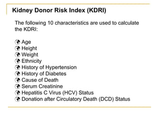 The following 10 characteristics are used to calculate
the KDRI:
 Age
 Height
 Weight
 Ethnicity
 History of Hypertension
 History of Diabetes
 Cause of Death
 Serum Creatinine
 Hepatitis C Virus (HCV) Status
 Donation after Circulatory Death (DCD) Status
Kidney Donor Risk Index (KDRI)
 