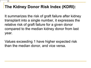 The Kidney Donor Risk Index (KDRI):
It summarizes the risk of graft failure after kidney
transplant into a single number, it expresses the
relative risk of graft failure for a given donor
compared to the median kidney donor from last
year.
Values exceeding 1 have higher expected risk
than the median donor, and vice versa.
 