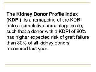 The Kidney Donor Profile Index
(KDPI): is a remapping of the KDRI
onto a cumulative percentage scale,
such that a donor with a KDPI of 80%
has higher expected risk of graft failure
than 80% of all kidney donors
recovered last year.
 