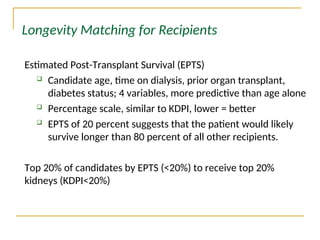 Estimated Post-Transplant Survival (EPTS)
 Candidate age, time on dialysis, prior organ transplant,
diabetes status; 4 variables, more predictive than age alone
 Percentage scale, similar to KDPI, lower = better
 EPTS of 20 percent suggests that the patient would likely
survive longer than 80 percent of all other recipients.
Top 20% of candidates by EPTS (<20%) to receive top 20%
kidneys (KDPI<20%)
Longevity Matching for Recipients
 
