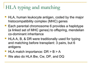 HLA typing and matching
 HLA, human leukocyte antigen, coded by the major
histocompatibility complex (MHC) genes
 Each parental chromosome 6 provides a haplotype
(a linked set of MHC genes) to offspring, mendelian
co-dominant inheritance
 HLA A, B, & DR were traditionally used for typing
and matching before transplant: 3 pairs, but 6
antigens
 HLA match importance: DR > B > A
 We also do HLA Bw, Cw, DP, and DQ
 