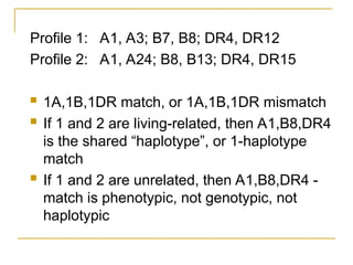 Profile 1: A1, A3; B7, B8; DR4, DR12
Profile 2: A1, A24; B8, B13; DR4, DR15
 1A,1B,1DR match, or 1A,1B,1DR mismatch
 If 1 and 2 are living-related, then A1,B8,DR4
is the shared “haplotype”, or 1-haplotype
match
 If 1 and 2 are unrelated, then A1,B8,DR4 -
match is phenotypic, not genotypic, not
haplotypic
 