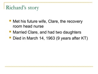 Richard’s story
 Met his future wife, Clare, the recovery
room head nurse
 Married Clare, and had two daughters
 Died in March 14, 1963 (9 years after KT)
 