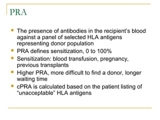 PRA
 The presence of antibodies in the recipient’s blood
against a panel of selected HLA antigens
representing donor population
 PRA defines sensitization, 0 to 100%
 Sensitization: blood transfusion, pregnancy,
previous transplants
 Higher PRA, more difficult to find a donor, longer
waiting time
 cPRA is calculated based on the patient listing of
“unacceptable” HLA antigens
 