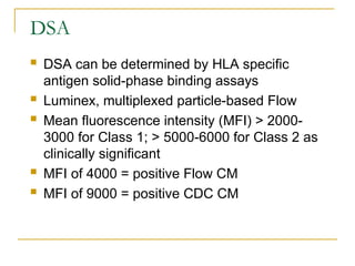 DSA
 DSA can be determined by HLA specific
antigen solid-phase binding assays
 Luminex, multiplexed particle-based Flow
 Mean fluorescence intensity (MFI) > 2000-
3000 for Class 1; > 5000-6000 for Class 2 as
clinically significant
 MFI of 4000 = positive Flow CM
 MFI of 9000 = positive CDC CM
 