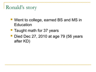 Ronald’s story
 Went to college, earned BS and MS in
Education
 Taught math for 37 years
 Died Dec 27, 2010 at age 79 (56 years
after KD)
 