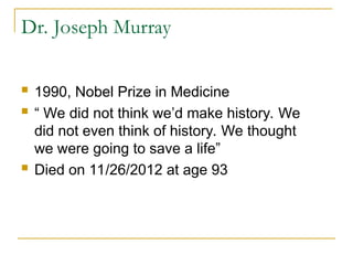 Dr. Joseph Murray
 1990, Nobel Prize in Medicine
 “ We did not think we’d make history. We
did not even think of history. We thought
we were going to save a life”
 Died on 11/26/2012 at age 93
 