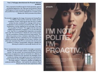 Text 2. Full page advertisement for Proactiv skincare
                                                 products.
   Perry represents herself through her facial expression, gesture
   and physical appearance. Her wide eyes and protective, almost
  bashful gesture of hand covering her lips gives Perry an innocent
 and youthful look, both of which emphasises her un-made up and
                        flawless skin which promotes the product.


The encoders exaggerate this image of innocence by framing Perry
            in a Medium Close Up shot which also reveals a perfect
       complexion, further reinforcing the idea that this is a quality
          product but also revealing Perry’s cleavage which acts as a
    juxtaposition to the innocence connoted by other codes. This
    juxtaposition is further signified by the anchorage of the copy:
       “I’m not polite I’m Proactiv” This suggests that the naïve and
      childlike facial expression and gesture is an act that hides the
     ‘truth’ that Perry is unapologetically independent and possibly
 even rude! The word Proactiv is clearly the name of the product
   but has connotations of taking control and using initiative. This
   allows the product to have a symbiotic relationship with Perry.
  Using a celebrity that has a reputation for her extravagance and
confidence promotes the ideologies of the Product. However, the
 advert also represents Katy Perry as someone who has the same
    problems as ‘ordinary’ young people, making her relatable and
               allowing the audience to personally identify with her.


Perry’s representation here is one which encourages a connection
     between her and the target audience, teenage girls and young
     women. The eye contact, use of personal pronouns (I’m) and
casual dress and appearance make her somewhat of a reflection of
  this audience. Furthermore she represents the ideologies of the
      product by making a stand against acne and is represented as
   having exactly the same problems and facing the same issues as
        the target audience – making her relatable and fulfilling the
 audiences need for affiliation – she could be the audience’s friend
                      because she has the same experiences of life.
 